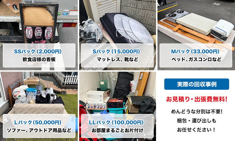 プラン別の不用品回収事例と料金例。SSパックは2000円で飲食店様の看板を回収しました。Sパックは15000円でご家庭のマットレスや靴などの不用品を回収しました。Mパックは33000円でベッドやガスコンロなどを回収しました。Lパックは50000円でソファーやアウトドア用品、ドラム缶、カバン（バッグ）などを回収しました。LLパックでは100000円でお部屋まるごとスッキリお片付けを行いました。